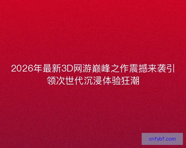 2026年最新3D网游巅峰之作震撼来袭引领次世代沉浸体验狂潮