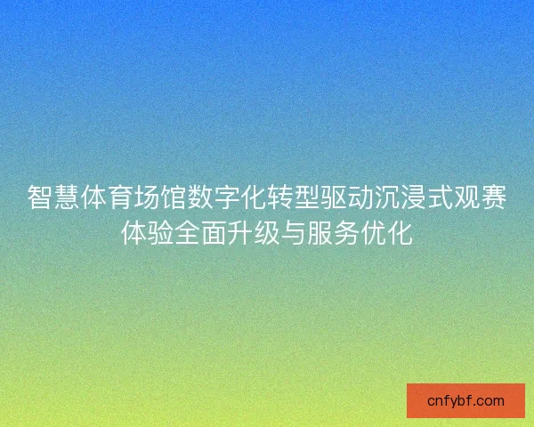 智慧体育场馆数字化转型驱动沉浸式观赛体验全面升级与服务优化