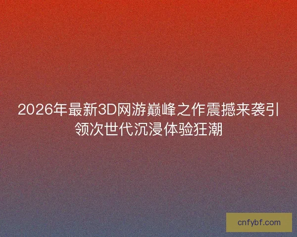 2026年最新3D网游巅峰之作震撼来袭引领次世代沉浸体验狂潮