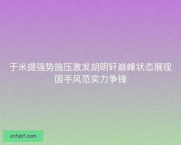 于米提强势施压激发胡明轩巅峰状态展现国手风范实力争锋